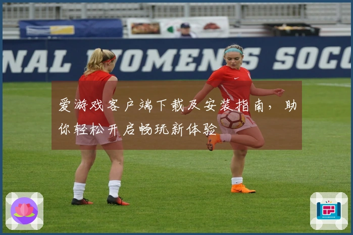爱游戏客户端下载及安装指南，助你轻松开启畅玩新体验