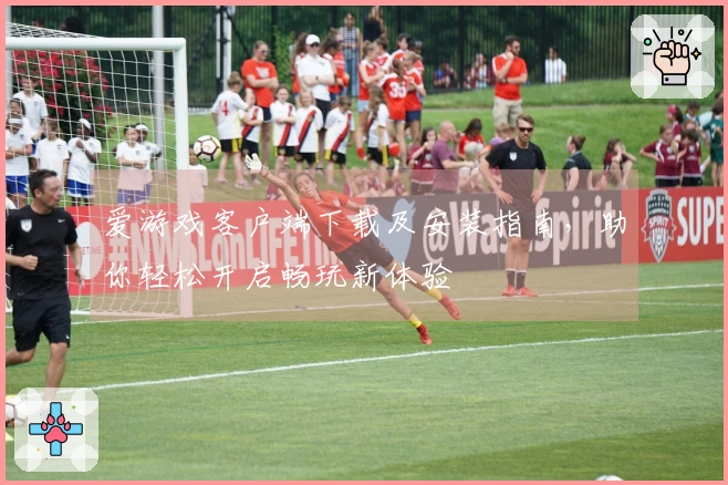爱游戏客户端下载及安装指南，助你轻松开启畅玩新体验